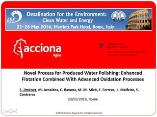 © 2016 Acciona Agua S.A.U. All rights reserved.
Novel Process for Produced Water Polishing: Enhanced
Flotation Combined With Advanced Oxidation Processes
S. Jiménez, M. Arnaldos, C. Bayona, M. M. Micó, E. Ferrero, J. Malfeito, S.
Contreras
23/05/2016, Rome
 