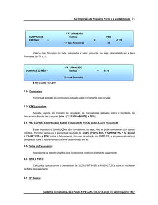 As Empresas de Pequeno Porte e a Contabilidade
Caderno de Estudos, São Paulo, FIPECAFI, v.9, n.15, p.60-74, janeiro/junho 1997
15
Valores das Compras do mês, calculados a valor presente, ou seja, descontando-se a taxa
financeira de 1% a. p.;
• Somando-se ao Valor do Estoque Médio (desejado) às Compras do Mês, obtêm-se:
$ 770 $ 3.300 = $ 4.070
3.2- Comissões:
Percentual adotado de comissões aplicado sobre o montante das vendas.
3.3- ICMS a recolher:
Alíquota vigente do imposto de circulação de mercadorias aplicada sobre o montante do
faturamento líquido das compras (obs.: (3 10.000 -- $4.070) x 18%).
3.4- PIS. COFINS. Contribuição Social e Imposto de Renda sobre Lucro Presumido:
Esses impostos e contribuições são cumulativos, ou seja, não se pode compensar com outros
créditos. Portanto. aplica-se o percentual apurado de 4,53% (PIS=O.65% + COFlNS=2% + C. Social
= 1%+IR 3,5%+ x 25%) sobre o faturamento. No caso de adoção do SIMPLES, a empresa calcularia o
percentual sobre o faturamento conforme determinado em lei.
3.5- Folha de Pagamento:
Representa os valores devidos aos funcionários relativos à folha de pagamento.
3.6- INSS e FGTS:
Calculados aplicando-se o percentual de 35,2%(FGTS=8% e lNSS=27,2%) sobre o montante
da folha de pagamento.
3.7 13º Salário:
FATURAMENTO
COMPRAS DE markup PME
ESTOQUE = X =$ 170
(1 + taxa financeira) 30
FATURAMENTO
COMPRAS DO MÊS = markup = $170
(1 +taxa financeira)
 