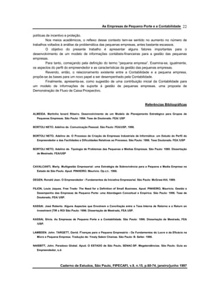 As Empresas de Pequeno Porte e a Contabilidade
Caderno de Estudos, São Paulo, FIPECAFI, v.9, n.15, p.60-74, janeiro/junho 1997
22
políticas de incentivo e proteção.
Nos meios acadêmicos, o reflexo desse contexto tem-se sentido no aumento no número de
trabalhos voltados à análise da problemática das pequenas empresas, antes bastante escassos.
O objetivo do presente trabalho é apresentar alguns fatores importantes para o
desenvolvimento de um modelo de informações contábeis-financeiras para a gestão das pequenas
empresas.
Para tanto, começando pela definição do termo “pequena empresa”. Examina-se, igualmente,
os aspectos do perfil do empreendedor e as características da gestão das pequenas empresas.
Revendo, então, o relacionamento existente entre a Contabilidade e a pequena empresa,
propõe-se às bases para um novo papel a ser desempenhado pela Contabilidade.
Finalmente, apresenta-se, como sugestão de uma contribuição inicial da Contabilidade para
um modelo de informações de suporte à gestão de pequenas empresas. uma proposta de
Demonstração de Fluxo de Caixa Prospectivo.
Referências Bibliográficas
ALMEIDA. Martinho Isnard Ribeiro. Desenvolvimento de um Modelo de Planejamento Estratégico para Grupos de
Pequenas Empresas. São Paulo: 1994. Tese de Doutorado. FEA/ USP
BORTOLI NETO. Adelino de. Comunicação Pessoal. São Paulo: FEA/USP, 1996.
BORTOLI NETO, Adelino de. O Processo de Criação de Empresas Industriais de Informática: um Estudo do Perfil do
Empreendedor e das Facilidades e Dificuldades Relativas ao Processo. São Paulo: 1986. Tese Doutorado. FEA /USP
BORTOLI NETO, Adelino de. Tipologia de Problemas das Pequenas e Médias Empresas. São Paulo: 1980. Dissertação
de Mestrado. FEA/USP
CAVALCANTI, Marly. Multigestão Empresarial: uma Estratégia de Sobrevivência para a Pequena e Media Empresa no
Estado de São Paulo. Apud. PINHEIRO. Mauricio. Op.c;t.. 1966.
DEGEN, Ronald Jean. O Empreendedor - Fundamentos da Iniciativa Empresarial. São Paulo: McGraw-HiiI, 1989.
FILION, Louis Jaques. Free Trade: The Need for a Definition of Small Business. Apud. PINHEIRO, Mauricio. Gestão e
Desempenho das Empresas de Pequeno Porte: uma Abordagem Conceitual e Empírica. São Paulo: 1996. Tese de
Doutorado, FEA/ USP.
KASSAI. José Roberto. Alguns Aspectos que Envolvem a Conciliação entre a Taxa Interna de Retorno e o Return on
lnvestment (TIR x ROí São Paulo: 1996. Dissertação de Mestrado, FEA USP.
KASSAI, Silvia. As Empresas de Pequeno Porte e a Contabilidade. São Paulo: 1996. Dissertação de Mestrado, FEA
/USP.
LAMBDEN. John. TARGETT, David. Fi
nanças para o Pequeno Empresário - Os Fundamentos do Lucro e da Eficácia na
Micro e Pequena Empresa. Tradução de: Ymaly SaIem Chamas. São Paulo: B. Seller. 1990.
NAISBITT, John. Paradoxo Global. Apud. O ESTADO de São Paulo, SENAC-SP. Megatendências. São Paulo: Guia ao
Empreendedor, s.d.
 
