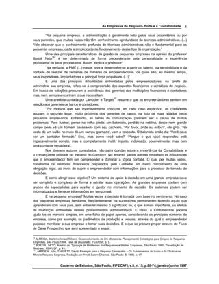 As Empresas de Pequeno Porte e a Contabilidade
Caderno de Estudos, São Paulo, FIPECAFI, v.9, n.15, p.60-74, janeiro/junho 1997
8
“Na pequena empresa. a administração é geralmente feita pelos seus proprietários ou por
seus parentes, que muitas vezes não têm conhecimento aprofundado de técnicas administrativas. (...)
Vale observar que o conhecimento profundo de técnicas administrativas não é fundamental para as
pequenas empresas, dada a simplicidade de funcionamento desse tipo de organização.”
Uma das principais características da gestão de pequenas empresas na opinião do professor
Bortoli Neto
14
, é ser determinada de forma preponderante pela personalidade e experiência
profissional de seus proprietários. Assim, explica o professor:
“Na verdade, a PME (...) nasce, vive e desenvolve-se a partir do talento, da sensibilidade e da
vontade de realizar de centenas de milhares de empreendedores. os quais são, ao mesmo tempo,
seus inspiradores, implantadores e principal força propulsora. (...)“
E uma das principais dificuldades enfrentadas pelos empreendedores, na tarefa de
administrar sua empresa, refere-se à compreensão dos aspectos financeiros e contábeis do negócio.
Em busca de soluções procuram a assistência dos gerentes das instituições financeiras e contadores
mas, nem sempre encontram o que necessitam.
Uma anedota contada por Lambden e Targett
15
resume o que os empreendedores sentem em
relação aos gerentes de banco e contadores:
“Por motivos que são invariavelmente obscuros em cada caso específico, os contadores
ocupam o segundo lugar, muito próximos dos gerentes de banco, na lista de mais odiados pelos
pequenos empresários. Entretanto, as falhas de comunicação parecem ser a causa de muitos
problemas. Para ilustrar, pense na velha piada: um balonista, perdido na neblina, desce nem grande
campo onde vê um homem passeando com seu cachorro, ‘Por favor, onde eu estou?’, ele grita. ‘Na
cesta de um balão no meio de um campo gramado’, vem a resposta. O balonista então diz: ‘Você deve
ser um contador formado.’ Sou, mas como você sabe?’ ‘Porque o que você respondeu está
impecavelmente correto, mas é completamente inútil.’ Injusto, indelicado, possivelmente, mas com
uma ponta de verdadeira”.
Nos diversos autores consultados, não paira duvidas sobre a importância da Contabilidade e
a conseqüente utilidade do trabalho do Contador. No entanto, vários autores ressaltam as dificuldades
que o empreendedor tem em compreender e dominar a lógica contábil. O que, por muitas vezes,
transforma os relatórios financeiros preparados pelo Contador em mero cumprimento de uma
obrigação legal. ao invés de suprir o empreendedor com informações para o processo de tomada de
decisões.
E como atingir esse objetivo? Um sistema de apoio à decisão em uma grande empresa deve
ser completo e complexo de forma a retratar suas operações. As grandes empresas contam com
grupos de especialistas para auxiliar o gestor no momento de decisão. Os sistemas podem ser
informatizados e fornecer informações em tempo real.
E na pequena empresa? Muitas vezes a decisão é tomada com base no sentimento. No caso
das pequenas empresas familiares, freqüentemente, os sucessores permanecem fazendo aquilo que
aprenderam com seus pais, sem entender mesmo o significado ou, o que é mais importante, os efeitos
de mudanças ambientais nesses procedimentos administrativos. E nisso, a Contabilidade poderia
ajuda-los de maneira simples, em uma folha de papel apenas, considerando os principais números da
empresa, como por exemplo, os parâmetros de produção e vendas, através do qual o empreendedor
pudesse monitorar a sua empresa e tomar suas decisões. E o que se procura propor através do Fluxo
de Caixa Prospectivo que será apresentado a seguir.
13
ALMEIDA, Martinho Isnard Ribeiro. Desenvolvimento de Um Modelo de Planejamento Estratégico para Grupos de Pequenas
Empresas. São Paulo:1994. Tese de Doutorado, FEA/USP, p. 5.
14
BORTOLI NETO, Adelino de. Tipologia de Problemas das Pequenas e Médias Empresas, São Paulo: 1980. Dissertação de
Mestrado, FEA/USP, p. 45.
15
LAMBDEN, John, TARGETT, David. Finanças para o Pequeno Empresário – Os Fundamentos do Lucro e da Eficácia na
Micro e Pequena Empresa. Tradução por Ymali Salem Chamas. São Paulo: B. 1990, p. 47.
 