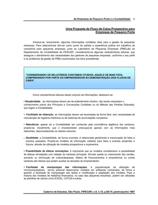 As Empresas de Pequeno Porte e a Contabilidade
Caderno de Estudos, São Paulo, FIPECAFI, v.9, n.15, p.60-74, janeiro/junho 1997
9
Uma Proposta de Fluxo de Caixa Prospectivo para
Empresas de Pequeno Porte
Introduz-se, brevemente, algumas informações contábeis úteis para a gestão de pequenas
empresas. Para selecioná-las tem-se como ponto de partida a experiência prática em trabalhos de
consultoria para pequenas empresas, junto ao Laboratório de Pequenas Empresas (PMELab) do
Departamento de Contabilidade da FEAIUSP, considerando-se algumas características básicas, que
assegure o atendimento das necessidades dos gestores de pequenas empresas, conforme o seu perfil
e os problemas de gestão de PMEs examinados nos itens precedentes.
Como características básicas desse conjunto de informações, destacam-se:
• Simplicidade: as informações devem ser de entendimento intuitivo, não sendo necessário o
conhecimento prévio dos Princípios e Convenções Contábeis ou do Método das Partidas Dobradas,
que regem a Contabilidade:
• Facilidade de obtenção: as informações devem ser levantadas de forma fácil, sem necessidade de
manutenção de registros históricos ou de sistemas de acumulações complexos:
• Relevância: apesar de a Contabilidade ser conhecida pela coincidência algébrica dos centavos.
propõe-se, inicialmente, que o empreendedor preocupa-se apenas com as informações mais
relevantes, desconsiderando os valores menores;
e Atualidade: a Contabilidade, de forma incorreta, é relacionada geralmente à mensuração de fatos e
eventos passados. Propõe-se modelos de informação voltados para fatos e eventos presentes e
futuros, através da utilização de modelos prospectivos e orçamentos:
• Possibilidade de efetuar simulações: é importante que os modelos considerarem a possibilidade
de efetuar simulações com relação às variáveis principais. Simular queda ou crescimento das vendas,
aumento ou diminuição de custos/despesas, efeitos de financiamentos e empréstimos ou outras
variáveis são fatores que podem auxiliar as decisões do empreendedor:
• Facilidade de manipulação das informações: a popularização da utilização de
microcomputadores tornou possível desenvolver modelos em softwares conhecidos, de forma a
garantir a facilidade de manipulação dos dados e modificação e adaptação dos modelos. Para a
maioria dos modelos de relatórios financeiros, no caso das pequenas empresas. podem ser utilizadas
as planilhas de calculo como EXCEL, LOTUS e outras.
“CONSIDERANDO OS RELATÓRIOS CONTÁBEIS CITADOS, AQUELE DE MAIS FÁCIL
COMPREENSÃO POR PARTE DO EMPREENDEDOR ÉA DEMONSTRAÇÃO DOS FLUXOS DE
CAIXA”.
 