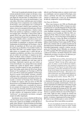 Psicologia & Sociedade; 19, Edição Especial 2: 46-56, 2007

Sílvia Lane foi guiada pelo princípio de que o conhecimento produzido deveria sempre ser útil para a transformação da realidade na direção da criação de condições dignas de vida para todos. O conhecimento e a profissão deveriam estar a serviço da transformação e, com
estas idéias, Sílvia Lane contribuiu para uma revolução
na Psicologia. Com o rompimento com a tradição elitista
da Psicologia, com a preocupação com a construção de
um novo projeto para a ciência e para a profissão, com a
adesão a uma nova concepção de homem para a Psicologia e com o esforço para aproximar a América Latina,
Sílvia Lane apontou as exigências e condições para um
novo projeto para a Psicologia. E desta forma, pode-se
apontar Sílvia Lane como uma das influências do que
hoje se denomina de Projeto do Compromisso Social da
Psicologia. Trabalho coletivo, consciência crítica e atenção permanente e comprometida com as urgências e
necessidades da população se puseram como pedras
fundamentais da transformação da Psicologia e, não há
dúvida, da importância de Sílvia Lane neste caminhar.
Foi professora na Pontifícia Universidade Católica de
São Paulo (PUC-SP) e seu trabalho naquela Universidade merece ser resgatado, pois é a partir dali que se
expandem sua influência, suas idéias e seus convites para
que um coletivo dos psicólogos se engajasse nas novas
tarefas. No Brasil, muitos aceitaram o convite de Sílvia
Lane para esta empreitada e podem-se encontrar marcas
desta contribuição espalhadas por todo lugar onde há
psicólogos. Importante registrar que este coletivo se
tornou diversificado e rico, porque Sílvia Lane entendia
também que a partir de algumas idéias e princípios é
possível e desejável esperar do outro sua produção original. Neste artigo, quatro alunos de Sílvia Lane, desde a
década de 70 na graduação em Psicologia na PUC-SP
até os anos 90 nos estudos pós-graduados em Psicologia
Social na mesma Universidade, retomam a história,
refletindo sobre o caminho percorrido por Sílvia Lane
na Psicologia Social brasileira e da América Latina, destacando a corrente da Psicologia Sócio Histórica que
se instalou nos espaços onde ela estava na PUC-SP,
desenvolveu-se na Faculdade de Psicologia daquela Universidade e contribuiu com a construção dos alicerces
do novo projeto de Compromisso Social da Psicologia.
Ao se fazer esta retomada, pretende-se prestar uma homenagem à professora que se tornou para todos modelo
de rigor científico, de compromisso político e de um
“professorar” em permanente movimento, carregado
sempre da melhor inquietação.
Inicialmente vamos retomar a história de Sílvia Lane
e da Psicologia Social ressaltando a contribuição de
Sílvia Lane a partir de seu trabalho na PUC-SP. Em seguida vamos destacar o desenvolvimento da Psicologia
Social Sócio-histórica no Brasil e a importância e papel
de Sílvia Lane nesta construção. E por fim traremos a

idéia de uma Psicologia atenta ao contexto social como
sua contribuição a um novo projeto de Psicologia, como
ciência e profissão. Em todos estes momentos enfatizaremos os aspectos que, a nosso ver, são fundamento
da idéia de compromisso social da Psicologia.

Um Pouco de História
Sílvia Lane formou-se em 1956 em Filosofia pela
Universidade de São Paulo (USP) e começou sua carreira profissional no Conselho Regional de Pesquisa Educacional, ligado ao Ministério da Educação, o qual tinha
como finalidade reformular o ensino no Brasil. Sílvia
Lane manteve-se no Conselho até 1960. Em 1965, convidada pela Profa. Maria do Carmo Guedes, passou a
ministrar aulas no curso de Psicologia da Faculdade de
Filosofia, Ciências e Letras São Bento da Pontifícia
Universidade Católica de São Paulo, onde também trabalhava Aniela Ginsberg. É neste espaço da PUC-SP que
Sílvia Lane construiu toda sua carreira de professora de
Psicologia Social. Inicialmente, ligada ao Laboratório de
Psicologia Experimental, começou a realizar suas pesquisas em Psicologia Social. Defendeu seu doutorado
em 1970 na própria PUC-SP realizando pesquisa sobre
o diferencial semântico de Charles Osgood com o título
“Significado psicológico de palavras em diferentes grupos socio-culturais”. Na sua defesa da tese:
. . . Joel Martins provocou Sílvia, observando que ela
trabalhara na pesquisa com Osgood mas estava
“namorand” Skinner. De fato Sílvia confessa que,
apesar de utilizar a escala de diferencial semântico,
por considerá-la instrumento preciso, não aceitava a
teoria de resíduo de Osgood. Leu muito Skinner para
sua pesquisa e sentia mais consistência na sua teoria
do que na de Osgood, com uma abertura para o materialismo dentro da Psicologia ... Sílvia nunca se considerou skinneriana, mas a materialidade daquela teoria a atraía muito, e facilitou-lhe o entendimento da
Psicologia Social soviética. (Sawaia, 2002, p. 33).

No final dos anos 60 e início dos anos 70, a PUC-SP
e o Instituto de Psicologia, onde Sílvia Lane era professora, passaram por grandes transformações. Foram momentos importantes de mobilização universitária em prol
da reforma e da inovação do ensino superior. Em 1971,
foi criada a Faculdade de Psicologia da PUC-SP, a partir
da fusão da Faculdade São Bento e do Sedes Sapientiae.
Tornou-se a primeira diretora do curso de Psicologia recém criado. Tinha nas mãos o desafio de construir um
novo curso de Psicologia e a Profa. Sílvia Lane aceitou o
desafio. A estrutura e organização da Psicologia da PUCSP tornar-se-iam referência para os cursos no Brasil.
Era assim que Sílvia Lane definia esse período:
No curso de graduação da PUC-SP, tentávamos concretizar a tese da teoria e prática no ensino, levando
os alunos a observações, entrevistas, enfim, a coletar

47

 