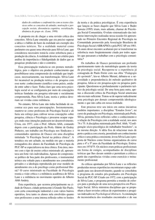 Bock, A.M.B.; Ferreira, M.R.; Gonçalves, M.G.M.; Furtado, O. “Sílvia Lane e o Projeto do ‘Compromisso Social da Psicologia’”

dados do cotidiano e confrontá-los com os textos clássicos sobre os conceitos de atitudes, motivação e percepção sociais, dissonância cognitiva, socialização,
dinâmica de grupo etc. (Lane, 1999).

A proposta era de chegar a uma revisão crítica dos
conceitos. Sílvia Lane entendia que era preciso superar
a idéia e o hábito de fazer da realidade um exemplo dos
conceitos teóricos. Ter a realidade material como
parâmetro era quase uma obsessão para Sílvia Lane, que
considerava necessário tomá-la como referência para a
produção da ciência. A realidade deveria ser critério para
análise da importância e fidedignidade de dados que as
pesquisas produziam e não o contrário.
Essa preocupação traduziu-se em postura metodológica, pois o objetivo era produzir conhecimento que
possibilitasse uma compreensão da realidade que implicasse, necessariamente, sua transformação. Sílvia Lane
foi incansável na produção teórica e de pesquisa com
esse norte: conhecimento científico como práxis, unidade entre saber e fazer. Tinha claro que uma nova psicologia social só se configuraria por meio de concepções
teóricas fundadas em pesquisa relevante e socialmente
comprometida. Para Sílvia Lane, teoria e prática deveriam ser vividas como militância.
No entanto, Sílvia Lane não tinha facilidade de encontrar eco para suas preocupações. Insistentemente,
manteve-se como professora de Psicologia Social e ali
fazia seu esforço para cultivar novas concepções sobre
pesquisa, ciência e Psicologia e procurou ocupar espaços onde estas intenções pudessem ter desenvolvimento.
Criou, em 1977, com o Prof. Alberto Abib, contando
depois com a participação da Profa. Odette de Godoy
Pinheiro, um trabalho em Psicologia nos Sindicatos e
comunidades operárias de Osasco em uma disciplina
intitulada “A Psicologia Social na prática clínica”. A
temática era um achado, na medida em que a maioria
esmagadora dos alunos da Faculdade de Psicologia da
PUC-SP se especializava na área clínica. Esta área, mesmo com o tipo de ensino crítico ministrado ali, apresentava um forte viés individualista. Apesar do compromisso político de boa parte dos professores, o instrumental
teórico era voltado para o atendimento nos consultórios
privados e a ideologia reproduzida por esse modelo de
atendimento era a do psicólogo como profissional liberal.¹ O curso ministrado na Faculdade de Psicologia
reunia a visão crítica e a militância acadêmica de Sílvia
Lane e a militância no movimento operário de Alberto
Abib Andery.
Esta experiência, que ocorreu principalmente na cidade de Osasco, cidade pertencente à Grande São Paulo,
com certa concentração industrial e com vários bairros
operários, leva tanto os alunos nela envolvidos quanto
seus professores a uma intensa reflexão sobre os limites
48

da teoria e da prática psicológicas. É esta experiência
que lançou as bases daquilo que Sílvia Lane e Bader
Sawaia (1995) iriam, mais adiante, chamar de Psicologia Social Comunitária. O relato sistematizado das inúmeras intervenções realizadas nessa ocasião foi apresentado no Primeiro Encontro Regional de Psicologia na
Comunidade promovido pela Associação Brasileira de
Psicologia Social (ABRAPSO) e pela PUC-SP em 1981.
Os anais desse encontro acabaram por se transformar na
referência mais freqüentemente citada por todos aqueles que passaram a trabalhar com a psicologia comunitária.²
Os trabalhos de Osasco permitiram um profundo
questionamento tanto da metodologia quanto da teoria
da psicologia social. Recuperou-se a experiência já
consagrada de Paulo Freire com sua obra “Pedagogia
do oprimido”, leu-se Alberto Merani, debateu-se a necessidade e preponderância do método qualitativo de
pesquisa, falou-se em pesquisa-ação ou pesquisa participante. Questionou-se profundamente o parâmetro teórico da psicologia social. De uma hora para outra, apenas a discussão crítica da Psicologia Social americana
não era mais suficiente. Tratou-se de superar radicalmente
uma psicologia por demais comprometida ideologicamente e que não cabia em nossa realidade.
Este processo teve seu início em outras iniciativas
também importantes: a disciplina “Estudos livres”, no
curso de graduação em Psicologia, ministrada pela Profa.
Sílvia, permitia livres reflexões sobre o conhecimento e
a relação da Psicologia com a realidade social, nos anos
74 e 75. A disciplina ministrada pelo Prof. Abib, “Configuração sócio-psicológica do trabalhador brasileiro”, ia
na mesma direção. A idéia fixa de relacionar mais de
perto a prática com a teoria, permitindo um conhecimento
crítico e uma prática consistente, levou Sílvia Lane à proposta de Núcleos como formas organizadoras do curso
para o 4º e 5º anos da Faculdade de Psicologia. Estávamos em 1974/75. Os núcleos eram práticas profissionais
em forma de estágio, acompanhadas de disciplinas
teóricas que lhes davam sentido e permitiam a crítica a
partir das experiências vividas como exercício e treinamento profissional.
As críticas apontadas por Sílvia Lane e as reflexões
produzidas nessas experiências encontraram espaço adequado para seu desenvolvimento, quando se consolidou
o programa de estudos pós-graduados em Psicologia
Social da PUC-SP. Criado em 1972, com a participação
de Sílvia Lane, o programa permitiu a reunião de esforços para a produção de uma nova perspectiva em Psicologia Social. Sílvia ministrou disciplinas que se propunham a fazer revisões críticas de experimentos e pesquisas indexados no Psychological Abstracts. A constatação
da inconsistência dos resultados encontrados e de sua

 