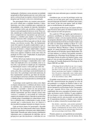 Psicologia & Sociedade; 19, Edição Especial 2: 46-56, 2007

inadequação a fenômenos sociais presentes na realidade
pesquisada no Brasil apontou para um vazio teórico que
gerou a certeza de que era urgente o desenvolvimento de
pesquisas que levassem a uma nova sistematização.
Sua preocupação básica em construir uma psicologia social voltada para a realidade brasileira e latinoamericana, com vistas a contribuir para a superação das
desigualdades e das situações de opressão, demandava
uma construção teórica que permitisse compreender o
homem como participante do processo social. Nesse sentido, entendia que o conhecimento da psicologia deveria
levar à compreensão dos mecanismos que provocam a
alienação e contribuir para ampliar a consciência dos
homens. Sua teoria sobre o psiquismo teve essa direção.
A obra teórica de Sílvia Lane pode ser lida de várias
formas, com diversos recortes. Mas, são fundamentalmente dois aspectos de grande complexidade os que estão na sua base e apontam para essa perspectiva de compreensão do homem: a relação subjetividade e objetividade; e a formação e o papel dos valores. A forma como
tratou esses aspectos complexos revela outra marca da
produção de Silva Lane: simplicidade de proposições,
calcada em pesquisa rigorosa.
A Profa. Sílvia Lane traduziu nessas duas questões a
preocupação em investigar e compreender como o indivíduo está implicado com a sua sociedade, como se coloca nela, o que permite ou impede que ele compreenda
as determinações sociais e como pode agir sobre elas.
Uma parte de sua discussão caminhou, como vimos
acima, pela crítica à psicologia social predominante em
nosso meio. Era a psicologia social norte-americana, de
base experimental e positivista, que falava de mecanismos psicológicos universais e abstratos, desconsiderando
o conteúdo histórico e social presente na constituição do
homem.
A psicologia social cognitivista coloca como objeto
as relações interpessoais e a influência de fatores sociais
no indivíduo, mas estabelecendo uma dicotomia entre
indivíduo e sociedade e dentro de uma perspectiva
naturalizante. Tais formulações estão baseadas em um
método experimental, que busca relações causais entre
variáveis e estabelece a necessidade de verificação
empírica de princípios teóricos. Baseado no positivismo,
o método prega a neutralidade do conhecimento científico e a distinção entre o conhecimento e a ação, ou seja,
entende que o conhecimento deve ser objetivo e
desvinculado de qualquer intenção em relação a seu uso.
Cada um desses pontos foi questionado e discutido
por Sílvia Lane. Seu conhecimento sobre Lewin e Skinner
já a levara a questionar a dicotomia entre subjetividade e
objetividade. Entendia que ambos traziam contribuições
importantes para a compreensão do indivíduo, mas as
perspectivas que desvinculavam o indivíduo de seu

contexto não eram suficientes para se entender o homem
social.
Considerava que, no caso da psicologia social cognitivista, isso era mais grave, pois o que se produzia era
uma psicologia que não atentava, realmente, para as questões sociais, já que elas eram apenas “pano de fundo”
para os acontecimentos do mundo psíquico.
A aproximação de Sílvia Lane com autores da Psicologia Social de outros países da América Latina foi também essencial em todo este processo.
Foi a partir de 1976 que aqueles que realizavam experiências semelhantes na América Latina passaram a
estabelecer contato e, de uma maneira informal, a traçar
um programa alternativo para a Psicologia Social de cunho experimental desenvolvida nos Estados Unidos e que
até então era dominante também no Brasil. É o caso,
entre outros tantos, da peruana Gladys Montecinos, das
venezuelanas Maritza Monteiro e Maria Auxiliadora
Banchs, do cubano Fernando González Rey e do espanhol radicado em El Salvador, Ignacio Martín-Baró. Silvia Lane analisou e se referiu a este período, trazendo a
importância de a Psicologia Social dialogar com outras
Psicologias Sociais de países da América Latina, como
pode ser visto em entrevista publicada no PSI Jornal de
Psicologia do Conselho Regional de Psicologia de São
Paulo (CRP-SP) em 2000.
A Psicologia Social no Brasil era um ‘zero à esquerda’, não interferia em nada, não ajudava em nada,
quer dizer, era um saber que estava lá, que partia das
teorias americanas para explicar a realidade brasileira. Era preciso compreender como o latino-americano singulariza o universal na constituição particular de sua existência. (Lane, 2000).

O trabalho social iniciado no curso de graduação da
PUC-SP, o desenvolvimento das pesquisas no curso de
pós-graduação e as relações na América Latina se uniram enquanto aspectos fundamentais para a construção
da nova perspectiva em Psicologia Social. Uma perspectiva que, segundo Sílvia Lane, deveria começar
explicitando uma nova concepção de homem na psicologia: um homem social e histórico. E, para compreender esse homem e como as determinações históricas estão em relação com ele, seria necessário um outro método. O materialismo histórico e dialético será o método
que ela vai adotar e desenvolver na psicologia social.
Sem dúvida, o marxismo, como postura epistemológica, estava na minha cabeça, como proposta para
superar a ideologização da nossa ciência. E foi um
desafio encontrar um eixo marxista para desenvolver
uma nova psicologia social (Lane, 2000).

Portanto, juntava-se, aos ingredientes já comentados,
o marxismo. Esta perspectiva, como ela mesma disse,
49

 