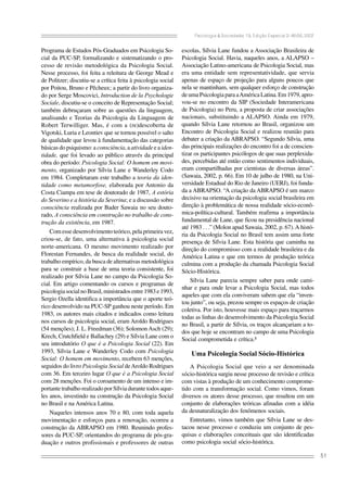 Psicologia & Sociedade; 19, Edição Especial 2: 46-56, 2007

Programa de Estudos Pós-Graduados em Psicologia Social da PUC-SP, formalizando e sistematizando o processo de revisão metodológica da Psicologia Social.
Nesse processo, foi feita a releitura de George Mead e
de Politzer; discutiu-se a crítica feita à psicologia social
por Poitou, Bruno e Pêcheux; a partir do livro organizado por Serge Moscovici, Introduction de la Psychologie
Sociale, discutiu-se o conceito de Representação Social;
também debruçaram sobre as questões da linguagem,
analisando e Teorias da Psicologia da Linguagem de
Robert Terwilliger. Mas, é com a (re)descoberta de
Vigotski, Luria e Leontiev que se tornou possível o salto
de qualidade que levou à fundamentação das categorias
básicas do psiquismo: a consciência, a atividade e a identidade, que foi levado ao público através da principal
obra do período: Psicologia Social: O homem em movimento, organizado por Sílvia Lane e Wanderley Codo
em 1984. Completaram este trabalho a teoria da identidade como metamorfose, elaborada por Antonio da
Costa Ciampa em tese de doutorado de 1987, A estória
do Severino e a história da Severina; e a discussão sobre
consciência realizada por Bader Sawaia no seu doutorado, A consciência em construção no trabalho de construção da existência, em 1987.
Com esse desenvolvimento teórico, pela primeira vez,
criou-se, de fato, uma alternativa à psicologia social
norte-americana. O mesmo movimento realizado por
Florestan Fernandes, de busca da realidade social, do
trabalho empírico, da busca de alternativas metodológica
para se construir a base de uma teoria consistente, foi
realizado por Sílvia Lane no campo da Psicologia Social. Em artigo comentando os cursos e programas de
psicologia social no Brasil, ministrados entre 1983 e 1993,
Sergio Ozella identifica a importância que o aporte teórico desenvolvido na PUC-SP ganhou neste período. Em
1983, os autores mais citados e indicados como leitura
nos cursos de psicologia social, eram Aroldo Rodrigues
(54 menções); J. L. Freedman (36); Solomon Asch (29);
Krech, Crutchfield e Ballachey (29) e Sílvia Lane com o
seu introdutório O que é a Psicologia Social (22). Em
1993, Sílvia Lane e Wanderley Codo com Psicologia
Social: O homem em movimento, recebem 63 menções,
seguidos do livro Psicologia Social de Aroldo Rodrigues
com 36. Em terceiro lugar O que é a Psicologia Social
com 28 menções. Foi o coroamento de um intenso e importante trabalho realizado por Sílvia durante todos aqueles anos, investindo na construção da Psicologia Social
no Brasil e na América Latina.
Naqueles intensos anos 70 e 80, com toda aquela
movimentação e esforços para a renovação, ocorreu a
construção da ABRAPSO em 1980. Reunindo professores da PUC-SP, orientandos do programa de pós-graduação e outros profissionais e professores de outras

escolas, Sílvia Lane fundou a Associação Brasileira de
Psicologia Social. Havia, naqueles anos, a ALAPSO –
Associação Latino-americana de Psicologia Social, mas
era uma entidade sem representatividade, que servia
apenas de espaço de projeção para alguns poucos que
nela se mantinham, sem qualquer esforço de construção
de uma Psicologia para a América Latina. Em 1979, aprovou-se no encontro da SIP (Sociedade Interamericana
de Psicologia) no Peru, a proposta de criar associações
nacionais, substituindo a ALAPSO. Ainda em 1979,
quando Sílvia Lane retornou ao Brasil, organizou um
Encontro de Psicologia Social e realizou reunião para
debater a criação da ABRAPSO. “Segundo Sílvia, uma
das principais realizações do encontro foi a de conscientizar os participantes psicólogos de que suas perplexidades, percebidas até então como sentimentos individuais,
eram compartilhadas por cientistas de diversas áreas”.
(Sawaia, 2002, p. 66). Em 10 de julho de 1980, na Universidade Estadual do Rio de Janeiro (UERJ), foi fundada a ABRAPSO. “A criação da ABRAPSO é um marco
decisivo na orientação da psicologia social brasileira em
direção à problemática de nossa realidade sócio-econômica-política-cultural. Também reafirma a importância
fundamental de Lane, que ficou na presidência nacional
até 1983 . . .” (Molon apud Sawaia, 2002, p. 67). A história da Psicologia Social no Brasil tem assim uma forte
presença de Sílvia Lane. Esta história que caminha na
direção do compromisso com a realidade brasileira e da
América Latina e que em termos de produção teórica
culmina com a produção da chamada Psicologia Social
Sócio-Histórica.
Sílvia Lane parecia sempre saber para onde caminhar e para onde levar a Psicologia Social, mas todos
aqueles que com ela conviveram sabem que ela “inventou junto”, ou seja, prezou sempre os espaços de criação
coletiva. Por isto, houvesse mais espaço para traçarmos
todas as linhas do desenvolvimento da Psicologia Social
no Brasil, a partir de Sílvia, os traços alcançariam a todos que hoje se encontram no campo de uma Psicologia
Social comprometida e crítica.³

Uma Psicologia Social Sócio-Histórica
A Psicologia Social que veio a ser denominada
sócio-histórica surgiu nesse processo de revisão e crítica
com vistas à produção de um conhecimento comprometido com a transformação social. Como vimos, foram
diversos os atores desse processo, que resultou em um
conjunto de elaborações teóricas afinadas com a idéia
da desnaturalização dos fenômenos sociais.
Entretanto, vimos também que Sílvia Lane se destacou nesse processo e conduziu um conjunto de pesquisas e elaborações conceituais que são identificadas
como psicologia social sócio-histórica.
51

 