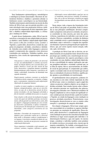 Bock, A.M.B.; Ferreira, M.R.; Gonçalves, M.G.M.; Furtado, O. “Sílvia Lane e o Projeto do ‘Compromisso Social da Psicologia’”

Seus fundamentos epistemológicos, metodológicos
e ontológicos já foram mencionados. Decorrem do materialismo histórico e dialético e permitem abordar os
fenômenos sociais e psicológicos na sua historicidade.
Também mencionamos anteriormente um recorte da obra
teórica de Sílvia Lane, que nos permite perceber a coerente articulação entre suas proposições teóricas e práticas por meio da compreensão de duas importantes questões: a dialética subjetividade-objetividade; e a formação e mudança de valores.
A partir desses fundamentos, então, Sílvia Lane desenvolveu a concepção de uma subjetividade em processo dialético, numa dialética subjetividade-objetividade.
Teve acesso à obra dos soviéticos Luria, Leontiev e
Vigotski e, a partir deles, desenvolveu o estudo das categorias do psiquismo: atividade, consciência e identidade. Articulou seus estudos sobre linguagem e processo
grupal à compreensão das categorias como processos
constituídos por mediações. Trabalhou também, nessa
perspectiva, com a teoria das representações sociais de
Moscovici.
Uma pessoa é a síntese do particular e do universal,
ou seja, sua individualidade se constitui, necessariamente, na relação objetiva com o seu meio físico, geográfico, histórico e social. que irão, através de suas
ações, desenvolver, o psiquismo humano constituído,
fundamentalmente, pelas categorias: consciência, atividade e afetividade, (trataremos da Identidade num
segundo momento).
Empiricamente, podemos constatar as mediações
constitutivas dessas categorias: as emoções, a linguagem e o pensamento, responsáveis pela subjetivação/
objetivação do psiquismo humano.
A análise só estará completa se considerarmos o ser
humano, ontogeneticamente, como um ser sócio-histórico, ou seja, ele se desenvolveu através de ferramentas inventadas e de uma linguagem articulada a
fim de transmitir a utilidade dessas para os seu pares.
Estas relações se dão através da mediação de grupos
sociais dos quais um indivíduo participa, necessariamente, a fim de garantir sua sobrevivência, assim, além
de adquirir a linguagem produzida por esta sociedade, desenvolve o pensamento, os afetos e sentimentos.
É neste processo de interação que se desenvolve a sua
Identidade, como categoria constitutiva de seu
psiquismo.
Indivíduo e Sociedade são inseparáveis, segundo a
dialética, pois o particular contem em si o universal,
deste modo, se desejamos conhecer cientificamente o
ser humano, é necessário considerá-lo dentro do contexto histórico, inserido em um processo constante de
subjetivação/objetivação.
Nosso organismo é estimulado a todo momento: percebemos, sentimos, reagimos, refletimos e agimos,

52

objetivando a nossa subjetividade a qual por sua vez
se transforma, num processo constante, de metamorfose, isto se não nos deixarmos cristalizar por papéis
desempenhados sem uma reflexão crítica. (Lane, 2002,
p. 12).

Nesta síntese, toda a riqueza das formulações teóricas de Sílvia Lane pode ser percebida. Estão aí colocadas as suas principais contribuições: devemos compreender o psiquismo como processo constante, um processo constituído na vida concreta, por meio das ações,
vivências, experiências do indivíduo e por meio de suas
relações. Processo contraditório, revelador da dinâmica
entre a totalidade social e a particularidade das situações
individuais, entre o universal e o singular das experiências humanas. E processo protagonizado por sujeitos históricos, que, por serem sujeitos trazem emoção, reflexão, ação, movimento.
A produção de Sílvia Lane não se desviou, em nenhum momento, de seu propósito maior: desenvolver uma
psicologia que contribua com a transformação da sociedade. A compreensão dos aspectos psicológicos como
constituídos em uma dialética subjetividade-objetividade traz a possibilidade de superar explicações que apenas justapõem indivíduo e sociedade e permite que, ao
se falar do sujeito, fale-se, necessariamente, da realidade social da qual participa. E compreender que ambos,
sujeito e sociedade estão em um movimento que tem por
base as contradições do processo histórico, significa poder apontar as possibilidades de transformação.
O aprofundamento dessa perspectiva, podemos dizer, encontra-se com outra vertente importante da obra
de Sílvia Lane: como se constituem e qual o papel dos
valores no processo subjetivo-objetivo ou na relação indivíduo-sociedade. Seus estudos iniciais sobre a dimensão valorativa presente nos significados das palavras,
investigações realizadas com o diferencial semântico de
Osgood, ampliaram-se com as noções de significado social e sentido pessoal, desenvolvidas a partir de Leontiev
e Vigotski, no estudo da linguagem como mediação no
processo atividade-consciência. Posteriormente, essas
investigações desenvolveram-se com os estudos sobre
emoções e a postulação da categoria afetividade.
Em relação à linguagem, Sílvia Lane sempre apontou a necessidade de se considerar os aspectos ideológicos presentes na construção de significados. Dessa maneira, pôde desenvolver a compreensão da linguagem
como mediação no processo de consciência fazendo clara
referência ao lugar social ocupado pelo indivíduo e às
determinações históricas a que está sujeito. Ao mesmo
tempo, considerar o indivíduo também como produtor
de sentidos recoloca-o em posição ativa, mesmo que de
maneira contraditória. Na verdade, a investigação da articulação entre significados sociais e sentidos pessoais

 