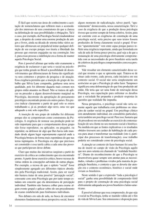 Bock, A.M.B.; Ferreira, M.R.; Gonçalves, M.G.M.; Furtado, O. “Sílvia Lane e o Projeto do ‘Compromisso Social da Psicologia’”

É fácil que ocorra nas áreas de conhecimento a aceitação de nomenclaturas que refletem mais a acomodação dos interesses de seus construtores do que a clareza
na delimitação de suas possibilidades e obrigações. Tal é
o caso, por exemplo, da Psicologia Social estadunidense
que, a despeito de contar uma enorme produção de artigos e livros, ainda na década de setenta tinha vários autores que afirmavam ser prejudicial tentar qualquer definição de seu escopo porque isso tiraria a liberdade das
pessoas que estavam engajadas na sua construção. Isto
é, para essas pessoas a indefinição era a forma de manter
aquela Psicologia Social.
Pois é possível afirmar que tenha sido exatamente a
exigência de esclarecer o que seria o social na psicologia que tenha gerado no Brasil a possibilidade de desenvolvimentos que diferenciaram de forma tão significativa seus contornos e projetos de pesquisa e de atuação.
Essa exigência permitiu que a inserção do grupo de trabalho que Sílvia Lane compunha, ganhasse uma nova
qualidade, pois foi diferente daquela mais comum nos
grupos então atuantes no Brasil. Não se tratava de aplicar ou proceder a algum desenvolvimento marginal na
Psicologia, decorrente da apropriação do pensamento
psicológico encontrado pronto em outros países. Era preciso indicar claramente a partir de qual solo se estava
trabalhando e, já aí, produzir algo novo, uma vez que
adequado a este solo específico.
A inserção de seu grupo de trabalho foi diferente
porque eles se comportavam como construtores da Psicologia. A exigência de nomear sua produção pode ter
sido importante para que o comportamento desse grupo
não fosse reprodutor, ou aplicador, ou pregador, ou
repetidor, ou defensor de algo que lhes havia sido mandado desde algum lugar supostamente especial onde a
Psicologia brotava de forma mais espontânea do que nas
terras tupiniquins. A Psicologia era algo que precisava
ser construído e essa tarefa cabia a cada uma das pessoas que participavam desse debate.
Claro que muitas das iniciativas surgiram a partir do
exercício da crítica ao conhecimento que era encontrado
pronto. A partir desse exercício crítico, houve recusas de
várias ordens às concepções advindas de outras plagas.
Por exemplo, a recusa de que o epíteto “social” fosse
simplesmente agregado aos diferentes tópicos abordados pela Psicologia tradicional. Assim, para ser social
não bastava tratar de uma possível “percepção social”,
consoante com uma Psicologia que por tanto tempo estudara um conceito que ela denominava de percepção
individual. Também não bastava colher para exame algum evento grupal e aplicar sobre ele um procedimento
de exame estabelecido para fenômenos individuais.
Nos debates em sala de aula, na busca de encontrar
elementos fundamentais dessa perspectiva social, houve
54

algum momento de radicalização, talvez pueril, “aparentemente” desnecessária, nessa caracterização. Tal é o
caso da exigência de que a produção dessa psicologia
tivesse que ocorrer sempre de forma coletiva. Assim, para
ser coerente com as exigências de construção de uma
psicologia social, seria preciso que seus textos fossem
produzidos de forma claramente social e grupal. O termo “aparentemente” vem entre aspas porque parece refletir uma exigência importante, ainda que formulada em
sala de aula de forma pouco precisa, qual seja a de que a
instauração de uma psicologia efetivamente comprometida com as necessidades do povo brasileiro seria tarefa
de coletivos de psicólogos comprometidos com essa perspectiva.
Vale ressaltar um elemento caracterizador desse social que resume o que se apresenta aqui. Tratava-se de
situar cada evento, cada pessoa, cada iniciativa em seu
contexto social. O social não seria simplesmente um
acréscimo ao que a Psicologia já sabia fazer. Tampouco
significava uma defenestração do que fora produzido até
então. Ele teria que ser uma fonte de renovação dessa
Psicologia, sua capacitação para enfrentar os desafios
que a sociedade lhe propunha e produzir respostas às
questões que realidade lhe impunha.
Nessa perspectiva, o psicólogo social não seria somente aquele que trabalharia com problemas ou situações de caráter social ou grupal. Um psicólogo clínico
(em atendimento individual, em consultório particular),
seria também um psicólogo social. Para isso, bastaria que
ele procedesse em seu trabalho ao exercício de contextualização do seu cliente no seu momento social e histórico.
Na medida em que as fontes explicativas e os resultados
obtidos tivessem um caráter de habilitação de cada pessoa para atuar e transformar sua realidade (isto é, participar dos processos de transformação), esse trabalho
poderia ser considerado como de psicologia social.
A atenção ao contexto do fazer humano foi uma forma de inserir no campo de visão da Psicologia aquilo
que nos anos setenta era chamado de “realidade brasileira”. Diante do reconhecimento de que a Psicologia se
desenvolvera quase sempre sem atentar para as necessidades, virtudes e problemas vividos pela maioria da população brasileira, o contexto a que se deveria dar atenção era o contexto econômico, histórico e social onde
viviam os brasileiros.
Neste sentido é que a expressão “toda a psicologia é
social” ganha uma possibilidade de compreensão fértil
para o projeto de construção de uma psicologia social
efetivamente adequada aos povos brasileiro e latino-americano.
É possível afirmar que essa compreensão, do que seja
o social na Psicologia, tenha se mantido válida até o fim
da vida de Sílvia Lane. Seu entusiasmo e disposição para

 