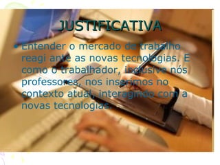 JUSTIFICATIVA Entender o mercado de trabalho reagi ante as novas tecnologias. E como o trabalhador, inclusive nós professores, nos inserimos no contexto atual, interagindo com a novas tecnologias.  