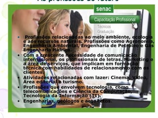As profissões do futuro Profissões relacionadas ao meio ambiente, ecologia e aos recursos naturais. Profissões como Agronomia, Engenharia Ambiental, Engenharia de Petróleo e Gás Engenharia Hídrica. Com a crescente necessidade de comunicação internacional, os profissionais de letras. Marketing e a área de serviços, que implicam em formação técnica com habilidades de relacionamento com os clientes. Atividades relacionadas com lazer: Cinema, Vídeo, Área editorial e turismo. Profissões que envolvem tecnologia, como telecomunicações e Ciência da Computação, Tecnologia da Informação (TI). Engenharias, geólogos e arquitetos.     