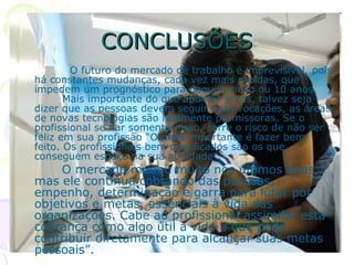 CONCLUSÕES O futuro do mercado de trabalho é imprevisível, pois há constantes mudanças, cada vez mais rápidas, que impedem um prognóstico para daqui a cinco ou 10 anos.    Mais importante do que apontar áreas, talvez seja dizer que as pessoas devem seguir suas vocações, as áreas de novas tecnologias são realmente promissoras. Se o profissional se fiar somente nisso, corre o risco de não ser feliz em sua profissão “O mais importante é fazer bem feito. Os profissionais bem qualificados são os que conseguem espaço na sua atividade”,        O mercado mudou muito nos últimos anos, mas ele continua cobrando das pessoas, empenho, determinação e garra para lutar por objetivos e metas, essenciais à vida das organizações. Cabe ao profissional assimilar esta cobrança como algo útil a vida e que pode contribuir diretamente para alcançar suas metas pessoais”.  