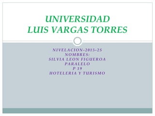 NIVELACION -2015-2S
NOMBRES:
SILVIA LEON FIGUEROA
PARALELO
P 19
HOTELERIA Y TURISMO
UNIVERSIDAD
LUIS VARGAS TORRES
 