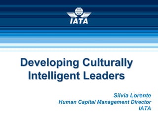 Developing Culturally
 Intelligent Leaders
                          Silvia Lorente
       Human Capital Management Director
                                   IATA
 