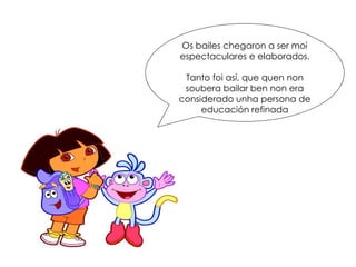 Os bailes chegaron a ser moi
espectaculares e elaborados.
Tanto foi así, que quen non
soubera bailar ben non era
considerado unha persona de
educación refinada
 