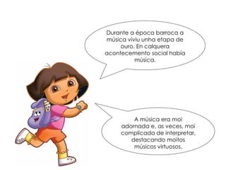 Durante a época barroca a
música viviu unha etapa de
ouro. En calquera
acontecemento social había
música.
A música era moi
adornada e, as veces, moi
complicada de interpretar,
destacando moitos
músicos virtuosos.
 