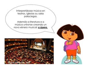 Interpretábase música en
teatros, iglesias ou salas
palaciegas.
Ademáis a literatura e a
música uníronse creando un
novo xénero musical: a ópera.
Ópera de Nueva York
 