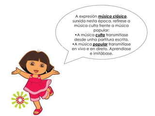 A expresión música clásica,
surxida nesta época, refírese a
música culta frente a música
popular:
•A música culta transmitiase
desde unha partitura escrita.
•A música popular transmitíase
en vivo e en direto. Aprendíase
e imitábase.
 