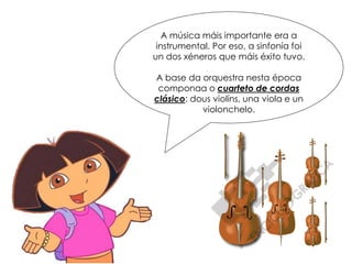 A música máis importante era a
instrumental. Por eso, a sinfonía foi
un dos xéneros que máis éxito tuvo.
A base da orquestra nesta época
componaa o cuarteto de cordas
clásico: dous violíns, una viola e un
violonchelo.
 