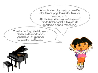 O instrumento preferido era o
piano, e de modo máis
complexo, as grandes
orquestras sinfónicas.
A inspiración dos músicos proviña
dos temas populares, dos tempos
lonxanos, etc.
Os músicos virtuosos (músicos con
moita habilidade) estiveron de
moda na época romántica.
 