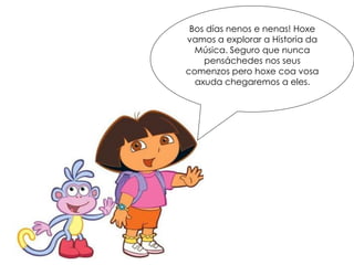 Bos días nenos e nenas! Hoxe
vamos a explorar a Historia da
Música. Seguro que nunca
pensáchedes nos seus
comenzos pero hoxe coa vosa
axuda chegaremos a eles.
 