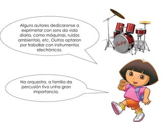 Alguns autores dedicaronse a
exprimetar con sons da vida
diaria, como máquinas, ruidos
ambientais, etc. Outros optaron
por traballar con instrumentos
electrónicos.
Na orquestra, a familia da
percusión tivo unha gran
importancia.
 