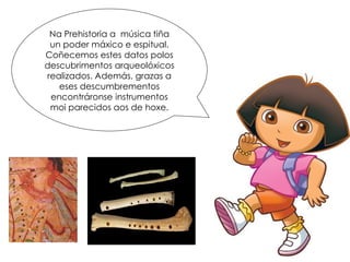 Na Prehistoria a música tiña
un poder máxico e espitual.
Coñecemos estes datos polos
descubrimentos arqueolóxicos
realizados. Además, grazas a
eses descumbrementos
encontráronse instrumentos
moi parecidos aos de hoxe.
 