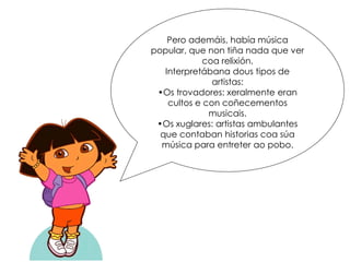 Pero ademáis, había música
popular, que non tiña nada que ver
coa relixión.
Interpretábana dous tipos de
artistas:
•Os trovadores: xeralmente eran
cultos e con coñecementos
musicais.
•Os xuglares: artistas ambulantes
que contaban historias coa súa
música para entreter ao pobo.
 
