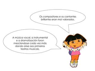 Os compositores e os cantantes
brillantes eran moi valorados.
A música vocal, a instrumental
e a dramatización foron
mezclandose cada vez máis
dando orixe aos primeiros
teatros musicais.
 