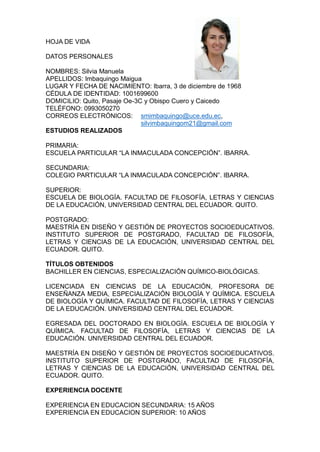HOJA DE VIDA
DATOS PERSONALES
NOMBRES: Silvia Manuela
APELLIDOS: Imbaquingo Maigua
LUGAR Y FECHA DE NACIMIENTO: Ibarra, 3 de diciembre de 1968
CÉDULA DE IDENTIDAD: 1001699600
DOMICILIO: Quito, Pasaje Oe-3C y Obispo Cuero y Caicedo
TELÉFONO: 0993050270
CORREOS ELECTRÓNICOS: smimbaquingo@uce.edu.ec,
silvimbaquingom21@gmail.com
ESTUDIOS REALIZADOS
PRIMARIA:
ESCUELA PARTICULAR “LA INMACULADA CONCEPCIÓN”. IBARRA.
SECUNDARIA:
COLEGIO PARTICULAR “LA INMACULADA CONCEPCIÓN”. IBARRA.
SUPERIOR:
ESCUELA DE BIOLOGÍA. FACULTAD DE FILOSOFÍA, LETRAS Y CIENCIAS
DE LA EDUCACIÓN, UNIVERSIDAD CENTRAL DEL ECUADOR. QUITO.
POSTGRADO:
MAESTRÍA EN DISEÑO Y GESTIÓN DE PROYECTOS SOCIOEDUCATIVOS.
INSTITUTO SUPERIOR DE POSTGRADO, FACULTAD DE FILOSOFÍA,
LETRAS Y CIENCIAS DE LA EDUCACIÓN, UNIVERSIDAD CENTRAL DEL
ECUADOR. QUITO.
TÍTULOS OBTENIDOS
BACHILLER EN CIENCIAS, ESPECIALIZACIÓN QUÍMICO-BIOLÓGICAS.
LICENCIADA EN CIENCIAS DE LA EDUCACIÓN, PROFESORA DE
ENSEÑANZA MEDIA, ESPECIALIZACIÓN BIOLOGÍA Y QUÍMICA. ESCUELA
DE BIOLOGÍA Y QUÍMICA. FACULTAD DE FILOSOFÍA, LETRAS Y CIENCIAS
DE LA EDUCACIÓN. UNIVERSIDAD CENTRAL DEL ECUADOR.
EGRESADA DEL DOCTORADO EN BIOLOGÍA. ESCUELA DE BIOLOGÍA Y
QUÍMICA. FACULTAD DE FILOSOFÍA, LETRAS Y CIENCIAS DE LA
EDUCACIÓN. UNIVERSIDAD CENTRAL DEL ECUADOR.
MAESTRÍA EN DISEÑO Y GESTIÓN DE PROYECTOS SOCIOEDUCATIVOS.
INSTITUTO SUPERIOR DE POSTGRADO, FACULTAD DE FILOSOFÍA,
LETRAS Y CIENCIAS DE LA EDUCACIÓN, UNIVERSIDAD CENTRAL DEL
ECUADOR. QUITO.
EXPERIENCIA DOCENTE
EXPERIENCIA EN EDUCACION SECUNDARIA: 15 AÑOS
EXPERIENCIA EN EDUCACION SUPERIOR: 10 AÑOS
 