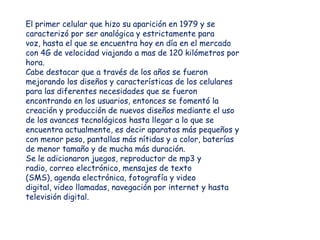 El primer celular que hizo su aparición en 1979 y se
caracterizó por ser analógica y estrictamente para
voz, hasta el que se encuentra hoy en día en el mercado
con 4G de velocidad viajando a mas de 120 kilómetros por
hora.
Cabe destacar que a través de los años se fueron
mejorando los diseños y características de los celulares
para las diferentes necesidades que se fueron
encontrando en los usuarios, entonces se fomentó la
creación y producción de nuevos diseños mediante el uso
de los avances tecnológicos hasta llegar a lo que se
encuentra actualmente, es decir aparatos más pequeños y
con menor peso, pantallas más nítidas y a color, baterías
de menor tamaño y de mucha más duración.
Se le adicionaron juegos, reproductor de mp3 y
radio, correo electrónico, mensajes de texto
(SMS), agenda electrónica, fotografía y video
digital, video llamadas, navegación por internet y hasta
televisión digital.
 