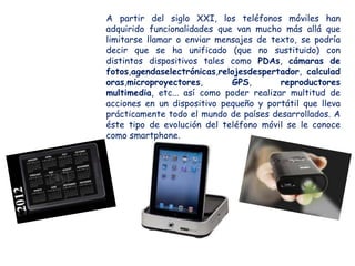 A partir del siglo XXI, los teléfonos móviles han
adquirido funcionalidades que van mucho más allá que
limitarse llamar o enviar mensajes de texto, se podría
decir que se ha unificado (que no sustituido) con
distintos dispositivos tales como PDAs, cámaras de
fotos,agendaselectrónicas,relojesdespertador, calculad
oras,microproyectores,       GPS,        reproductores
multimedia, etc... así como poder realizar multitud de
acciones en un dispositivo pequeño y portátil que lleva
prácticamente todo el mundo de países desarrollados. A
éste tipo de evolución del teléfono móvil se le conoce
como smartphone.
 