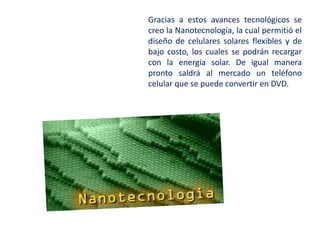 Gracias a estos avances tecnológicos se
creo la Nanotecnología, la cual permitió el
diseño de celulares solares flexibles y de
bajo costo, los cuales se podrán recargar
con la energía solar. De igual manera
pronto saldrá al mercado un teléfono
celular que se puede convertir en DVD.
 