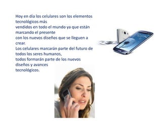 Hoy en día los celulares son los elementos
tecnológicos más
vendidos en todo el mundo ya que están
marcando el presente
con los nuevos diseños que se lleguen a
crear.
Los celulares marcarán parte del futuro de
todos los seres humanos,
todos formarán parte de los nuevos
diseños y avances
tecnológicos.
 