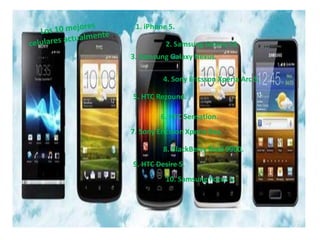 1. iPhone 5.

          2. Samsung Galaxy S3
3. Samsung Galaxy Nexus.

         4. Sony Ericsson Xperia Arc S.

5. HTC Rezound.

         6. HTC Sensation.
7. Sony Ericsson Xperia Ray.

         8. BlackBerry Bold 9900.
9. HTC Desire S.
          10. Samsung Focus S.
 