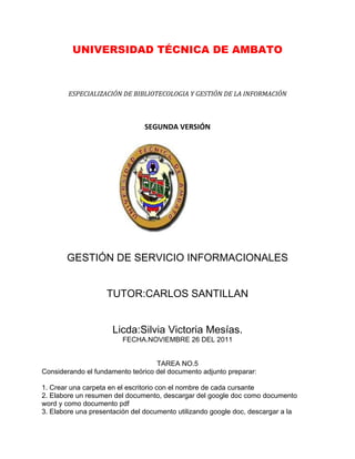 UNIVERSIDAD TÉCNICA DE AMBATO



        ESPECIALIZACIÓN DE BIBLIOTECOLOGIA Y GESTIÓN DE LA INFORMACIÓN



                               SEGUNDA VERSIÓN




       GESTIÓN DE SERVICIO INFORMACIONALES


                    TUTOR:CARLOS SANTILLAN


                     Licda:Silvia Victoria Mesías.
                        FECHA.NOVIEMBRE 26 DEL 2011


                                   TAREA NO.5
Considerando el fundamento teórico del documento adjunto preparar:

1. Crear una carpeta en el escritorio con el nombre de cada cursante
2. Elabore un resumen del documento, descargar del google doc como documento
word y como documento pdf
3. Elabore una presentación del documento utilizando google doc, descargar a la
 