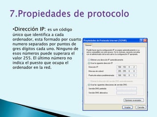 •Dirección IP:     es un código
único que identifica a cada
ordenador, esta formado por cuarto
numero separados por puntos de
gres dígitos cada uno. Ninguno de
esos números puede superara el
valor 255. El último número no
indica el puesto que ocupa el
ordenador en la red.
 