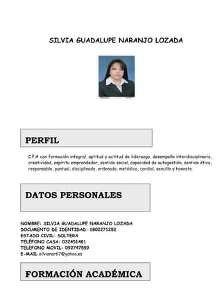 SILVIA GUADALUPE NARANJO LOZADA




 PERFIL
  C.P.A con formación integral, aptitud y actitud de liderazgo, desempeño interdisciplinario,
  creatividad, espíritu emprendedor, sentido social, capacidad de autogestión, sentido ético,
  responsable, puntual, disciplinado, ordenado, metódico, cordial, sencillo y honesto.




 DATOS PERSONALES


NOMBRE: SILVIA GUADALUPE NARANJO LOZADA
DOCUMENTO DE IDENTIDAD: 1802271252
ESTADO CIVIL: SOLTERA
TELÉFONO CASA: 032451481
TELEFONO MOVIL: 092747559
E-MAIL silvianar67@yahoo.es



 FORMACIÓN ACADÉMICA
 