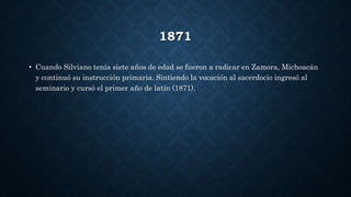 1871
• Cuando Silviano tenía siete años de edad se fueron a radicar en Zamora, Michoacán
y continuó su instrucción primaria. Sintiendo la vocación al sacerdocio ingresó al
seminario y cursó el primer año de latín (1871).
 