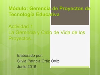 Módulo: Gerencia de Proyectos de
Tecnología Educativa
Actividad 1
La Gerencia y Ciclo de Vida de los
Proyectos.
Elaborado por:
Silvia Patricia Ortiz Ortiz
Junio 2016
 