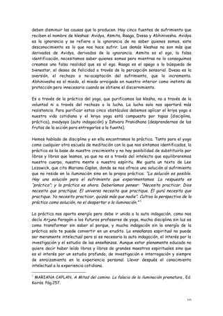 deben disminuir las causas que lo producen. Hay cinco fuentes de sufrimiento que
reciben el nombre de kleshas: Avidya, Asmita, Raaga, Dvesa y Abhinivesha. Avidya
es la ignorancia y se refiere a la ignorancia de no saber quienes somos, este
desconocimiento es lo que nos hace sufrir. Los demás kleshas no son más que
derivados de Avidya, derivados de la ignorancia. Asmita es el ego, la falsa
identificación, necesitamos saber quienes somos pero mientras no lo conseguimos
creamos una falsa realidad que es el ego. Raaga es el apego a la búsqueda de
bienestar, el deseo de felicidad a través de la percepción sensorial. Dvesa es la
aversión, el rechazo o no-aceptación del sufrimiento, que lo incrementa.
Abhinivesha es el miedo, el miedo arraigado en nuestro interior como instinto de
protección pero innecesario cuando se obtiene el discernimiento.

Es a través de la práctica del yoga, que purificamos los klesha, no a través de la
voluntad ni a través del rechazo o la lucha. La lucha solo nos aportará más
resistencia. Para purificar estos cinco obstáculos debemos aplicar el kriya yoga a
nuestra vida cotidiana y el kriya yoga está compuesto por tapas (disciplina,
práctica), svadyaya (auto indagación) y Ishvara Pranidhana (desprendernos de los
frutos de la acción para entregarlos a la fuente).

Hemos hablado de disciplina y en ella encontramos la práctica. Tanto para el yoga
como cualquier otra escuela de meditación con la que nos sintamos identificados, la
práctica es la base de nuestro crecimiento y no hay posibilidad de substituirla por
libros y libros que leamos, ya que no es a través del intelecto que equilibraremos
nuestro cuerpo, nuestra mente o nuestro espíritu. Me gusta un texto de Lee
Lozowick, que cita Mariana Caplan, donde se nos ofrece una solución al sufrimiento
que no reside en la iluminación sino en la propia práctica: “La solución es posible.
Hay una solución para el sufrimiento que experimentamos. La respuesta es
“práctica”; y la práctica es ahora. Deberíamos pensar: “Necesito practicar. Dios
necesita que practique. El universo necesita que practique. El gurú necesita que
practique. Yo necesito practicar, quizás más que nadie”. Cultiva la perspectiva de la
práctica como solución, no el despertar o la iluminación.” 1

La práctica nos aporta energía pero debe ir unida a la auto indagación, como nos
decía Arjuna Peragón a los futuros profesores de yoga, mucha disciplina sin luz es
como transformar sin saber el porque, y mucha indagación sin la energía de la
práctica solo te puede convertir en un erudito. La enseñanza espiritual no puede
ser meramente intelectual pero si es necesaria la auto indagación, el interés por la
investigación y el estudio de las enseñanzas. Aunque estar plenamente educado no
quiere decir haber leído libros y libros de grandes maestros espirituales sino que
es el interés por un estudio profundo, de investigación e interrogación y siempre
de enraizamiento en la experiencia personal. Llevar después el conocimiento
intelectual a la experiencia cotidiana.

1
 MARIANA CAPLAN, A Mitad del camino. La falacia de la iluminación prematura., Ed.
Kairós. Pág.257.



                                                                                  10
 