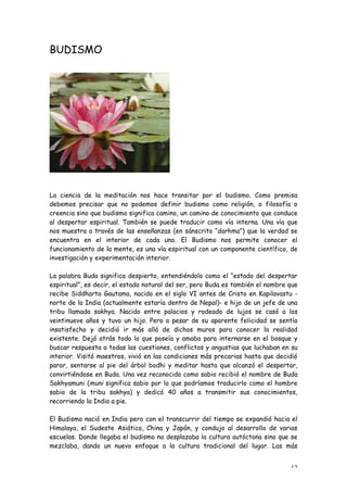 BUDISMO




La ciencia de la meditación nos hace transitar por el budismo. Como premisa
debemos precisar que no podemos definir budismo como religión, o filosofía o
creencia sino que budismo significa camino, un camino de conocimiento que conduce
al despertar espiritual. También se puede traducir como vía interna. Una vía que
nos muestra a través de las enseñanzas (en sánscrito “darhma”) que la verdad se
encuentra en el interior de cada uno. El Budismo nos permite conocer el
funcionamiento de la mente, es una vía espiritual con un componente científico, de
investigación y experimentación interior.

La palabra Buda significa despierto, entendiéndolo como el “estado del despertar
espiritual”, es decir, el estado natural del ser, pero Buda es también el nombre que
recibe Siddharta Gautama, nacido en el siglo VI antes de Cristo en Kapilavastu -
norte de la India (actualmente estaría dentro de Nepal)- e hijo de un jefe de una
tribu llamada sakhya. Nacido entre palacios y rodeado de lujos se casó a los
veintinueve años y tuvo un hijo. Pero a pesar de su aparente felicidad se sentía
insatisfecho y decidió ir más allá de dichos muros para conocer la realidad
existente. Dejó atrás todo lo que poseía y amaba para internarse en el bosque y
buscar respuesta a todas las cuestiones, conflictos y angustias que luchaban en su
interior. Visitó maestros, vivió en las condiciones más precarias hasta que decidió
parar, sentarse al pie del árbol bodhi y meditar hasta que alcanzó el despertar,
convirtiéndose en Buda. Una vez reconocido como sabio recibió el nombre de Buda
Sakhyamuni (muni significa sabio por lo que podríamos traducirlo como el hombre
sabio de la tribu sakhya) y dedicó 40 años a transmitir sus conocimientos,
recorriendo la India a pie.

El Budismo nació en India pero con el transcurrir del tiempo se expandió hacia el
Himalaya, el Sudeste Asiático, China y Japón, y condujo al desarrollo de varias
escuelas. Donde llegaba el budismo no desplazaba la cultura autóctona sino que se
mezclaba, dando un nuevo enfoque a la cultura tradicional del lugar. Las más


                                                                                 12
 