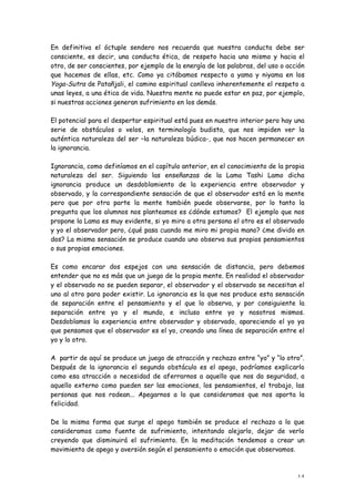 En definitiva el óctuple sendero nos recuerda que nuestra conducta debe ser
consciente, es decir, una conducta ética, de respeto hacia uno mismo y hacia el
otro, de ser conscientes, por ejemplo de la energía de las palabras, del uso o acción
que hacemos de ellas, etc. Como ya citábamos respecto a yama y niyama en los
Yoga-Sutra de Patañjali, el camino espiritual conlleva inherentemente el respeto a
unas leyes, a una ética de vida. Nuestra mente no puede estar en paz, por ejemplo,
si nuestras acciones generan sufrimiento en los demás.

El potencial para el despertar espiritual está pues en nuestro interior pero hay una
serie de obstáculos o velos, en terminología budista, que nos impiden ver la
auténtica naturaleza del ser –la naturaleza búdica-, que nos hacen permanecer en
la ignorancia.

Ignorancia, como definíamos en el capítulo anterior, en el conocimiento de la propia
naturaleza del ser. Siguiendo las enseñanzas de la Lama Tashi Lamo dicha
ignorancia produce un desdoblamiento de la experiencia entre observador y
observado, y la correspondiente sensación de que el observador está en la mente
pero que por otra parte la mente también puede observarse, por lo tanto la
pregunta que los alumnos nos planteamos es ¿dónde estamos? El ejemplo que nos
propone la Lama es muy evidente, si yo miro a otra persona el otro es el observado
y yo el observador pero, ¿qué pasa cuando me miro mi propia mano? ¿me divido en
dos? La misma sensación se produce cuando uno observa sus propios pensamientos
o sus propias emociones.

Es como encarar dos espejos con una sensación de distancia, pero debemos
entender que no es más que un juego de la propia mente. En realidad el observador
y el observado no se pueden separar, el observador y el observado se necesitan el
uno al otro para poder existir. La ignorancia es la que nos produce esta sensación
de separación entre el pensamiento y el que lo observa, y por consiguiente la
separación entre yo y el mundo, e incluso entre yo y nosotros mismos.
Desdoblamos la experiencia entre observador y observado, apareciendo el yo ya
que pensamos que el observador es el yo, creando una línea de separación entre el
yo y lo otro.

A partir de aquí se produce un juego de atracción y rechazo entre “yo” y “lo otro”.
Después de la ignorancia el segundo obstáculo es el apego, podríamos explicarlo
como esa atracción o necesidad de aferrarnos a aquello que nos da seguridad, a
aquello externo como pueden ser las emociones, los pensamientos, el trabajo, las
personas que nos rodean... Apegarnos a lo que consideramos que nos aporta la
felicidad.

De la misma forma que surge el apego también se produce el rechazo a lo que
consideramos como fuente de sufrimiento, intentando alejarlo, dejar de verlo
creyendo que disminuirá el sufrimiento. En la meditación tendemos a crear un
movimiento de apego y aversión según el pensamiento o emoción que observamos.



                                                                                  14
 