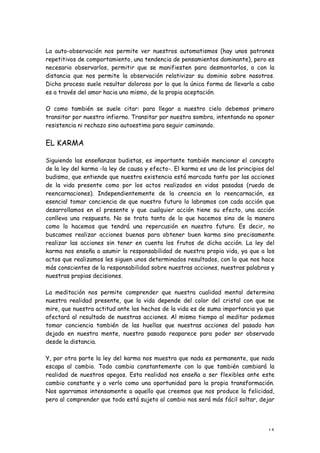 La auto-observación nos permite ver nuestros automatismos (hay unos patrones
repetitivos de comportamiento, una tendencia de pensamientos dominante), pero es
necesario observarlos, permitir que se manifiesten para desmontarlos, o con la
distancia que nos permite la observación relativizar su dominio sobre nosotros.
Dicho proceso suele resultar doloroso por lo que la única forma de llevarlo a cabo
es a través del amor hacia uno mismo, de la propia aceptación.

O como también se suele citar: para llegar a nuestro cielo debemos primero
transitar por nuestro infierno. Transitar por nuestra sombra, intentando no oponer
resistencia ni rechazo sino autoestima para seguir caminando.


EL KARMA

Siguiendo las enseñanzas budistas, es importante también mencionar el concepto
de la ley del karma -la ley de causa y efecto-. El karma es uno de los principios del
budismo, que entiende que nuestra existencia está marcada tanto por las acciones
de la vida presente como por los actos realizados en vidas pasadas (rueda de
reencarnaciones). Independientemente de la creencia en la reencarnación, es
esencial tomar conciencia de que nuestro futuro lo labramos con cada acción que
desarrollamos en el presente y que cualquier acción tiene su efecto, una acción
conlleva una respuesta. No se trata tanto de lo que hacemos sino de la manera
como lo hacemos que tendrá una repercusión en nuestro futuro. Es decir, no
buscamos realizar acciones buenas para obtener buen karma sino precisamente
realizar las acciones sin tener en cuenta los frutos de dicha acción. La ley del
karma nos enseña a asumir la responsabilidad de nuestra propia vida, ya que a los
actos que realizamos les siguen unos determinados resultados, con lo que nos hace
más conscientes de la responsabilidad sobre nuestras acciones, nuestras palabras y
nuestras propias decisiones.

La meditación nos permite comprender que nuestra cualidad mental determina
nuestra realidad presente, que la vida depende del color del cristal con que se
mire, que nuestra actitud ante los hechos de la vida es de suma importancia ya que
afectará al resultado de nuestras acciones. Al mismo tiempo al meditar podemos
tomar conciencia también de las huellas que nuestras acciones del pasado han
dejado en nuestra mente, nuestro pasado reaparece para poder ser observado
desde la distancia.

Y, por otra parte la ley del karma nos muestra que nada es permanente, que nada
escapa al cambio. Todo cambia constantemente con lo que también cambiará la
realidad de nuestros apegos. Esta realidad nos enseña a ser flexibles ante este
cambio constante y a verlo como una oportunidad para la propia transformación.
Nos agarramos intensamente a aquello que creemos que nos produce la felicidad,
pero al comprender que todo está sujeto al cambio nos será más fácil soltar, dejar




                                                                                  15
 