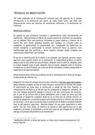 TÉCNICAS DE MEDITACIÓN

Tal como explicaba en la introducción utilizaré aquí mis apuntes de la valiosa
introducción a la meditación por parte de Lama Tashi Lamo, que hace una
diferenciación entre las técnicas de meditación reflexivas y la meditación no
reflexiva:

Meditación reflexiva

Es aquella en que utilizamos conceptos o pensamientos como herramientas de
meditación. Aprovechamos el hábito de nuestra mente de confundir los conceptos
con la realidad. Para esta práctica utilizamos el juego creativo e ilusorio de la
mente. De esta forma podemos meditar, por ejemplo, en virtudes como la
compasión, la generosidad, la ecuanimidad, etc., trabajando los beneficios de
dichos conceptos y potenciando la natural inclinación hacia lo positivo. Son
meditaciones que nos purifican y abren nuestro corazón, donde creamos una
vivencia para desarrollar una cualidad.

El uso de la identificación de la mente a un concepto, por ejemplo, permite mayor
apertura para nuestra mente en la meditación, si visualizamos primero la mente
amplia como la sala donde nos encontremos, después como el edificio, después como
la ciudad, después como el país, después como el mundo, después como el universo
la mente se irá identificando con cada uno de los conceptos citados consiguiendo la
experiencia de apertura mental.

Otras meditaciones reflexivas budistas serían la meditación en la toma de refugio,
la dedicación de méritos, etc.

Respecto a la toma de refugio nos sirve para introducir las tres joyas del budismo:
Buda, Dharma y Sangha, ya que se toma refugio o protección en dichas tres joyas.
El practicante se sitúa bajo la protección o ayuda de las tres fuentes: la
interpretación de Buda es la del ser que ha conseguido el despertar completo, de
los tres tiempos (presente, pasado y futuro) y las diez direcciones del universo,
por lo que no se refiere solo al Buda Sakhyamuni sino a todos los seres que han
conseguido el despertar completo. Buda no es un dios sino un estado interior, el
estado de despertar y el potencial para este estado está en el interior de cada uno
de los seres, con lo que al situarnos bajo la protección de Buda lo hacemos también
bajo la del maestro espiritual. Mariana Caplan2 da una gran importancia a este
punto: “De las Tres Joyas, el maestro es quizás la más significativa en lo que
respecta a proteger al estudiante y evitar que caiga en las trampas de la inflación
del ego y la presunción prematura de iluminación”.



2
 MARIANA CAPLAN, A Mitad del camino. La falacia de la iluminación prematura., Ed.
Kairós. Pág.219


                                                                                17
 