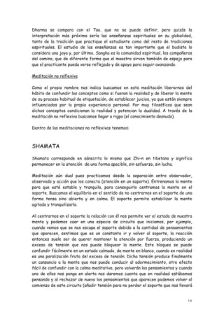 Dharma se compara con el Tao, que no se puede definir, pero quizás la
interpretación más próxima sería las enseñanzas espirituales en su globalidad,
tanto de la tradición que practique el estudiante como del resto de tradiciones
espirituales. El estudio de las enseñanzas es tan importante que el budista lo
considera una joya y, por último, Sangha es la comunidad espiritual, los compañeros
del camino, que de diferente forma que el maestro sirven también de espejo para
que el practicante pueda verse reflejado y de apoyo para seguir avanzando.

Meditación no reflexiva

Como el propio nombre nos indica buscamos en esta meditación liberarnos del
hábito de confundir los conceptos como si fueran la realidad y de liberar la mente
de su proceso habitual de etiquetación, de establecer juicios, ya que están siempre
influenciados por la propia experiencia personal. Por muy filosóficos que sean
dichos conceptos condicionan la realidad y potencian la dualidad. A través de la
meditación no reflexiva buscamos llegar a rigpa (el conocimiento desnudo).

Dentro de las meditaciones no reflexivas tenemos:



SHAMATA

Shamata corresponde en sánscrito lo mismo que Zhi-n en tibetano y significa
permanecer en la atención de una forma apacible, sin esfuerzo, sin lucha.

Meditación aún dual pues practicamos desde la separación entre observador,
observado y acción que los conecta (atención en un soporte). Entrenamos la mente
para que esté estable y tranquila, para conseguirlo centramos la mente en el
soporte. Buscamos el equilibrio en el sentido de no centrarnos en el soporte de una
forma tensa sino abierta y en calma. El soporte permite estabilizar la mente
agitada y tranquilizarla.

Al centrarnos en el soporte la relación con él nos permite ver el estado de nuestra
mente y podemos caer en una especie de circuito que iniciamos, por ejemplo,
cuando vemos que se nos escapa el soporte debido a la cantidad de pensamientos
que aparecen, sentimos que es un constante ir y volver al soporte, la reacción
entonces suele ser de querer mantener la atención por fuerza, produciendo un
exceso de tensión que nos puede bloquear la mente. Este bloqueo se puede
confundir fácilmente en un estado calmado, de mente en blanco, cuando en realidad
es una paralización fruto del exceso de tensión. Dicha tensión produce finalmente
un cansancio a la mente que nos puede conducir al adormecimiento, otro efecto
fácil de confundir con la calma meditativa, pero volverán los pensamientos y cuando
uno de ellos nos ponga en alerta nos daremos cuenta que en realidad estábamos
pensando y al rechazar de nuevo los pensamientos que aparecen podemos volver al
comienzo de este circuito (añadir tensión para no perder el soporte que nos llevará


                                                                                18
 