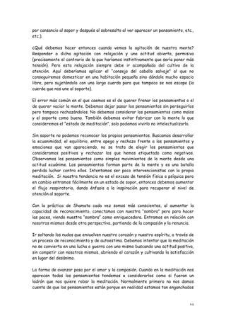 por cansancio al sopor y después al sobresalto al ver aparecer un pensamiento, etc.,
etc.).

¿Qué debemos hacer entonces cuando vemos la agitación de nuestra mente?
Responder a dicha agitación con relajación y una actitud abierta, permisiva
(precisamente el contrario de lo que haríamos instintivamente que sería poner más
tensión). Pero esta relajación siempre debe ir acompañada del cultivo de la
atención. Aquí deberíamos aplicar el “consejo del caballo salvaje” al que no
conseguiremos domesticar en una habitación pequeña sino dándole mucho espacio
libre, pero sujetándolo con una larga cuerda para que tampoco se nos escape (la
cuerda que nos une al soporte).

El error más común en el que caemos es el de querer frenar los pensamientos o el
de querer vaciar la mente. Debemos dejar pasar los pensamientos sin perseguirlos
pero tampoco rechazándolos. No debemos considerar los pensamientos como malos
y el soporte como bueno. También debemos evitar fabricar con la mente lo que
consideremos el “estado de meditación”, solo podemos vivirlo no intelectualizarlo.

Sin soporte no podemos reconocer los propios pensamientos. Buscamos desarrollar
la ecuanimidad, el equilibrio, entre apego y rechazo frente a los pensamientos y
emociones que van apareciendo, no se trata de elegir los pensamientos que
consideramos positivos y rechazar los que hemos etiquetado como negativos.
Observamos los pensamientos como simples movimientos de la mente desde una
actitud ecuánime. Los pensamientos forman parte de la mente y es una batalla
perdida luchar contra ellos. Intentamos ser poco intervencionistas con la propia
meditación. Si nuestra tendencia no es el exceso de tensión física o psíquica pero
en cambio entramos fácilmente en un estado de sopor, entonces debemos aumentar
el flujo respiratorio, dando énfasis a la inspiración para recuperar el nivel de
atención al soporte.

Con la práctica de Shamata cada vez somos más conscientes, al aumentar la
capacidad de reconocimiento, conectamos con nuestra “sombra” pero para hacer
las paces, viendo nuestra “sombra” como enriquecedora. Entramos en relación con
nosotros mismos desde otra perspectiva, partiendo de la compasión y la renuncia.

Ir soltando los nudos que envuelven nuestro corazón y nuestro espíritu, a través de
un proceso de reconocimiento y de autoestima. Debemos intentar que la meditación
no se convierta en una lucha o guerra con uno mismo buscando una actitud positiva,
sin competir con nosotros mismos, abriendo el corazón y cultivando la satisfacción
en lugar del desánimo.

La forma de avanzar pasa por el amor y la compasión. Cuando en la meditación nos
aparecen todos los pensamientos tendemos a considerarlos como si fueran un
ladrón que nos quiere robar la meditación. Normalmente primero no nos damos
cuenta de que los pensamientos están porque en realidad estamos tan enganchados



                                                                                 19
 
