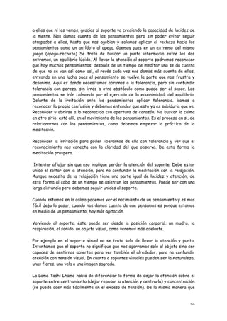 a ellos que ni los vemos, gracias al soporte va creciendo la capacidad de lucidez de
la mente. Nos damos cuenta de los pensamientos pero sin poder evitar seguir
atrapados a ellos, hasta que nos agobian y solemos aplicar el rechazo hacia los
pensamientos como un antídoto al apego. Caemos pues en un extremo del mismo
juego (apego-rechazo) Se trata de buscar un punto intermedio entre los dos
extremos, un equilibrio lúcido. Al llevar la atención al soporte podremos reconocer
que hay muchos pensamientos, después de un tiempo de meditar uno se da cuenta
de que no se van así como así, al revés cada vez nos damos más cuenta de ellos,
entrando en una lucha pues el pensamiento se vuelve la parte que nos frustra y
desanima. Aquí es donde necesitamos abrirnos a la tolerancia, pero sin confundir
tolerancia con pereza, sin irnos a otro obstáculo como puede ser el sopor. Los
pensamientos se irán calmando por el ejercicio de la ecuanimidad, del equilibrio.
Delante de la irritación ante los pensamientos aplicar tolerancia. Vamos a
reconocer la propia confusión y debemos entender que esto ya es sabiduría que ve.
Reconocer y abrirse a lo reconocido con apertura de corazón. No buscar la calma
en otro sitio, está allí, en el movimiento de los pensamientos. Es el proceso en sí, de
relacionarnos con los pensamientos, como debemos empezar la práctica de la
meditación.

Reconocer la irritación para poder liberarnos de ella con tolerancia y ver que el
reconocimiento nos conecta con la claridad del que observa. De esta forma la
meditación prospera.

 Intentar aflojar sin que eso implique perder la atención del soporte. Debe estar
unido el soltar con la atención, para no confundir la meditación con la relajación.
Aunque necesita de la relajación tiene una parte igual de lucidez y atención, de
esta forma al cabo de un tiempo se asientan los pensamientos. Puede ser con una
larga distancia pero debemos seguir unidos al soporte.

Cuando estamos en la calma podemos ver el nacimiento de un pensamiento y es más
fácil dejarlo pasar, cuando nos damos cuenta de que pensamos es porque estamos
en medio de un pensamiento, hay más agitación.

Volviendo al soporte, éste puede ser desde la posición corporal, un mudra, la
respiración, el sonido, un objeto visual, como veremos más adelante.

Por ejemplo en el soporte visual no se trata solo de llevar la atención y punto.
Intentamos que el soporte no signifique que nos agarramos solo al objeto sino ser
capaces de sentirnos abiertos para ver también el alrededor, para no confundir
atención con tensión visual. En cuanto a soportes visuales pueden ser la naturaleza,
unas flores, una vela o una imagen sagrada.

La Lama Tashi Lhamo habla de diferenciar la forma de dejar la atención sobre el
soporte entre centramiento (dejar reposar la atención y centrarla) y concentración
(se puede caer más fácilmente en el exceso de tensión). De la misma manera que



                                                                                    20
 