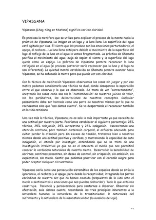 VIPASSANA

Vipassana (Lhag-t’ong en tibetano) significa ver con claridad.

Es preciosa la metáfora que se utiliza para explicar el proceso de la mente hacia la
práctica de Vipassana. La imagen es un lago y la luna llena. La superficie del agua
está agitada por olas. El viento que las produce son las emociones perturbadoras, el
apego, el rechazo... La luna llena está pero debido al movimiento de la superficie del
lago el reflejo de la luna en el agua lo vemos fragmentado. La práctica de Shamata
pacifica el movimiento del agua, deja de soplar el viento y la superficie del lago
queda como un espejo. La práctica de Vipassana permite reconocer la luna
reflejada en el agua (el proceso posterior sería reconocer que la luna y el lago no
son diferentes). La quietud mental establecida en Shamata permite avanzar hacia
Vipassana, se ha enfocado la mente para que pueda ver con claridad.

Con la técnica de meditación Vipassana observamos las cosas sin juzgar y por ese
motivo podemos considerarla una técnica no dual, donde desaparece la separación
entre el que observa y lo que es observado. Se trata de ver “correctamente”,
aceptando las cosas como son sin la “contaminación” de nuestros juicios de valor,
sin los parámetros, las delimitaciones de nuestros conceptos. Cualquier
pensamiento debe ser honrado como una parte de nosotros mismos por lo que no
rechazamos sino que “nos damos cuenta”. Se va despertando el reconocer también
en la vida cotidiana.

Una vez más la técnica, Vipassana, no es solo lo más importante ya que necesita de
una actitud por nuestra parte. Podríamos establecer el siguiente porcentaje: 25%
técnica, 25% relajación, 25% autoestima y 25% indagación. Necesitamos una
atención centrada, pero también distensión corporal, el esfuerzo adecuado para
evitar perder la atención pero sin exceso de tensión, tratarnos bien a nosotros
mismos desde una actitud positiva y cariñosa, y manteniendo la capacidad de auto
indagación, el interés por investigar, entendiendo que no se trata de una
investigación intelectual ya que no es el intelecto el medio que nos permitirá
conocer la verdadera naturaleza de nuestra mente. Desarrollar la sensibilidad de
abrirnos, sentirnos presentes, sin deseo de control, sin crispación, sin ambición, sin
expectativa, sin miedo. Sentir que podemos practicar con el corazón alegre para
poder aceptar cualquier circunstancia.

Vipassana sería como una persecución sistemática de los espacios donde se sitúa la
ignorancia, el rechazo y el apego, pero desde la receptividad, integrando las partes
escindidas de nuestro ser que no hemos asumido (respuestas de la vida ante el
miedo a sentimientos o emociones que nos pueden desbordar). Todo lo que está nos
constituye. Paciencia y perseverancia para sentarnos a observar. Observar sin
afectación, solo darnos cuenta, recordando los tres principios inherentes a la
naturaleza humana: la naturaleza de la transitoriedad, la naturaleza del
sufrimiento y la naturaleza de la insubstancialidad (la ausencia del ego).


                                                                                   22
 