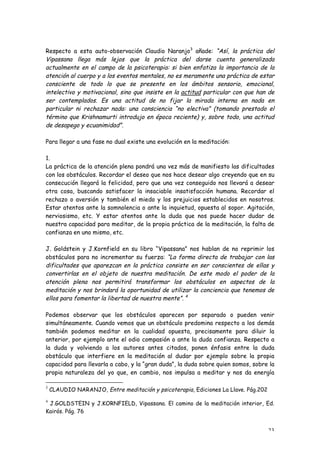 Respecto a esta auto-observación Claudio Naranjo3 añade: “Así, la práctica del
Vipassana llega más lejos que la práctica del darse cuenta generalizada
actualmente en el campo de la psicoterapia: si bien enfatiza la importancia de la
atención al cuerpo y a los eventos mentales, no es meramente una práctica de estar
consciente de todo lo que se presente en los ámbitos sensorio, emocional,
intelectivo y motivacional, sino que insiste en la actitud particular con que han de
ser contemplados. Es una actitud de no fijar la mirada interna en nada en
particular ni rechazar nada: una consciencia “no electiva” (tomando prestado el
término que Krishnamurti introdujo en época reciente) y, sobre todo, una actitud
de desapego y ecuanimidad”.

Para llegar a una fase no dual existe una evolución en la meditación:

1.
La práctica de la atención plena pondrá una vez más de manifiesto las dificultades
con los obstáculos. Recordar el deseo que nos hace desear algo creyendo que en su
consecución llegará la felicidad, pero que una vez conseguido nos llevará a desear
otra cosa, buscando satisfacer la insaciable insatisfacción humana. Recordar el
rechazo o aversión y también el miedo y los prejuicios establecidos en nosotros.
Estar atentos ante la somnolencia o ante la inquietud, opuesta al sopor. Agitación,
nerviosismo, etc. Y estar atentos ante la duda que nos puede hacer dudar de
nuestra capacidad para meditar, de la propia práctica de la meditación, la falta de
confianza en uno mismo, etc.

J. Goldstein y J.Kornfield en su libro “Vipassana” nos hablan de no reprimir los
obstáculos para no incrementar su fuerza: “La forma directa de trabajar con las
dificultades que aparezcan en la práctica consiste en ser conscientes de ellas y
convertirlas en el objeto de nuestra meditación. De este modo el poder de la
atención plena nos permitirá transformar los obstáculos en aspectos de la
meditación y nos brindará la oportunidad de utilizar la conciencia que tenemos de
ellos para fomentar la libertad de nuestra mente”. 4

Podemos observar que los obstáculos aparecen por separado o pueden venir
simultáneamente. Cuando vemos que un obstáculo predomina respecto a los demás
también podemos meditar en la cualidad opuesta, precisamente para diluir la
anterior, por ejemplo ante el odio compasión o ante la duda confianza. Respecto a
la duda y volviendo a los autores antes citados, ponen énfasis entre la duda
obstáculo que interfiere en la meditación al dudar por ejemplo sobre la propia
capacidad para llevarla a cabo, y la “gran duda”, la duda sobre quien somos, sobre la
propia naturaleza del yo que, en cambio, nos impulsa a meditar y nos da energía

3
    CLAUDIO NARANJO, Entre meditación y psicoterapia, Ediciones La Llave. Pág.202
4
 J.GOLDSTEIN y J.KORNFIELD, Vipassana. El camino de la meditación interior, Ed.
Kairós. Pág. 76


                                                                                    23
 