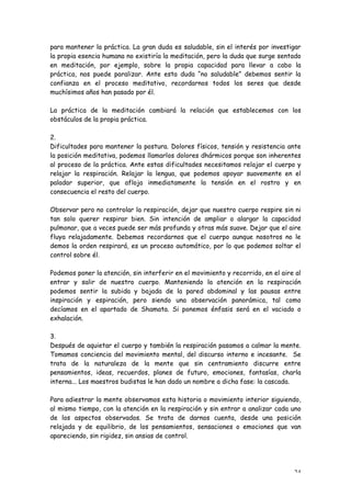 para mantener la práctica. La gran duda es saludable, sin el interés por investigar
la propia esencia humana no existiría la meditación, pero la duda que surge sentado
en meditación, por ejemplo, sobre la propia capacidad para llevar a cabo la
práctica, nos puede paralizar. Ante esta duda “no saludable” debemos sentir la
confianza en el proceso meditativo, recordarnos todos los seres que desde
muchísimos años han pasado por él.

La práctica de la meditación cambiará la relación que establecemos con los
obstáculos de la propia práctica.

2.
Dificultades para mantener la postura. Dolores físicos, tensión y resistencia ante
la posición meditativa, podemos llamarlos dolores dhármicos porque son inherentes
al proceso de la práctica. Ante estas dificultades necesitamos relajar el cuerpo y
relajar la respiración. Relajar la lengua, que podemos apoyar suavemente en el
paladar superior, que afloja inmediatamente la tensión en el rostro y en
consecuencia el resto del cuerpo.

Observar pero no controlar la respiración, dejar que nuestro cuerpo respire sin ni
tan solo querer respirar bien. Sin intención de ampliar o alargar la capacidad
pulmonar, que a veces puede ser más profunda y otras más suave. Dejar que el aire
fluya relajadamente. Debemos recordarnos que el cuerpo aunque nosotros no le
demos la orden respirará, es un proceso automático, por lo que podemos soltar el
control sobre él.

Podemos poner la atención, sin interferir en el movimiento y recorrido, en el aire al
entrar y salir de nuestro cuerpo. Manteniendo la atención en la respiración
podemos sentir la subida y bajada de la pared abdominal y las pausas entre
inspiración y espiración, pero siendo una observación panorámica, tal como
decíamos en el apartado de Shamata. Si ponemos énfasis será en el vaciado o
exhalación.

3.
Después de aquietar el cuerpo y también la respiración pasamos a calmar la mente.
Tomamos conciencia del movimiento mental, del discurso interno e incesante. Se
trata de la naturaleza de la mente que sin centramiento discurre entre
pensamientos, ideas, recuerdos, planes de futuro, emociones, fantasías, charla
interna... Los maestros budistas le han dado un nombre a dicha fase: la cascada.

Para adiestrar la mente observamos esta historia o movimiento interior siguiendo,
al mismo tiempo, con la atención en la respiración y sin entrar a analizar cada uno
de los aspectos observados. Se trata de darnos cuenta, desde una posición
relajada y de equilibrio, de los pensamientos, sensaciones o emociones que van
apareciendo, sin rigidez, sin ansias de control.




                                                                                  24
 