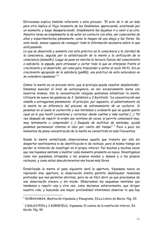 Dhiravamsa explica también referente a este proceso: “El acto de ir de un lado
para otro implica el flujo incesante de los fenómenos, apareciendo, existiendo por
un momento, y luego desapareciendo. Simplemente les dejamos ir y venir a su aire.
Nuestra tarea es simplemente la de estar en contacto con ellos, ser conscientes de
ellos y experimentarlos plenamente, como la imagen de una abeja y las flores. De
este modo, somos capaces de conseguir toda la información necesaria sobre lo que
está pasando.
Lo que se desarrolla y aumenta con esta práctica es la consciencia y la claridad de
la consciencia, seguida por la estabilización de la mente y la unificación de la
consciencia (samadhi). Luego se pone en marcha la tercera fuerza del conocimiento
o sabiduría, la espada, para atravesar y cortar todo lo que se interpone frente al
crecimiento y el desarrollo, así como para trascender y saltar al vacío fértil. Sin un
crecimiento apropiado de la sabiduría (paññá), una práctica de esta naturaleza no
se considera vipassana.” 6

Calmar la mente es un proceso lento, que al principio puede resultar desalentador.
Debemos suavizar el nivel de autoexigencia, no ser excesivamente duros con
nosotros mismos. Con la concentración relajada podremos estabilizar la mente.
Utilizaré de nuevo las palabras de J. Goldstein y J.Kornfield: “La concentración nos
enseña a entregarnos plenamente. Al principio, por supuesto, el adiestramiento de
la mente no se diferencia del proceso de entrenamiento de un cachorro. Si
ponemos en el suelo al cachorrillo y nos limitamos a ordenarle que se quede quieto
¿qué es lo que hará? Levantarse y corretear dando vueltas y más vueltas (...) Tal
vez después de repetir la orden una veintena de veces, el perrito comenzará muy,
muy lentamente a comprender (...) Después de multitud de sentadas, quizás
podamos permanecer atentos el diez por ciento del tiempo” 7 Poco a poco los
momentos de plena concentración de la mente se convertirán en más frecuentes.

Desde la mente estabilizada observaremos aquello que transita por ella sin
despertar sentimientos ni de identificación ni de rechazo, pero al mismo tiempo sin
perder la intención de investigar en el propio interior. Por muchas y muchas veces
que nos hayamos sentado a meditar cada momento presente es nuevo. Investigamos
como nos quedamos atrapados a los propios miedos y deseos y a los propios
rechazos, y como estos descubrimientos nos hacen más libres.

Estabilizada la mente el paso siguiente será la apertura. Vipassana nunca es
represión sino apertura, la observación atenta permite desbloquear tensiones
profundas que nos permiten abrirnos, pero no es fácil abrir ya que precisamos de
una observación sincera y sin miedo. Observamos los esquemas mentales que
tendemos a repetir una y otra vez, como decíamos anteriormente, que dirigen
nuestra vida, y buscando una mayor profundidad intentamos observar lo que hay

6
    DHIRAVAMSA, Meditación Vipassana y Eneagrama, Ed.La Liebre de Marzo. Pág. 20.

7
 J.GOLDSTEIN y J.KORNFIELD, Vipassana. El camino de la meditación interior, Ed.
Kairós. Pág. 98


                                                                                   26
 